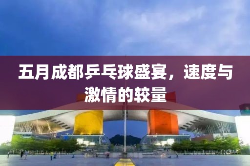 五月成都乒乓球盛宴，速度与激情的较量