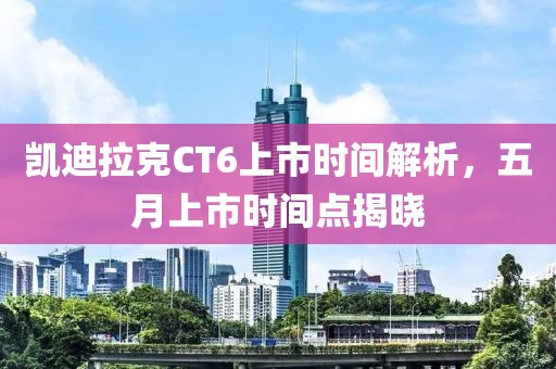凯迪拉克CT6上市时间解析，五月上市时间点揭晓