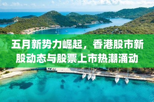 五月新势力崛起，香港股市新股动态与股票上市热潮涌动