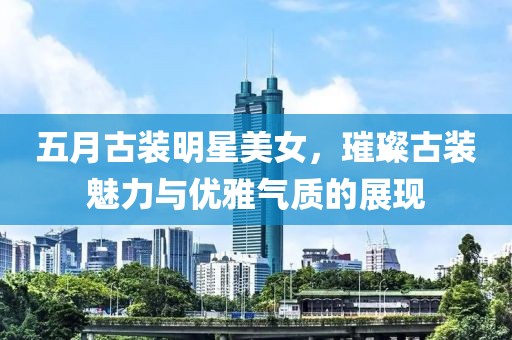 五月古装明星美女，璀璨古装魅力与优雅气质的展现