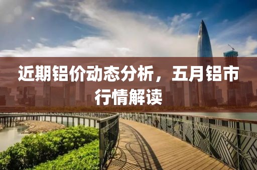 近期铝价动态分析，五月铝市行情解读