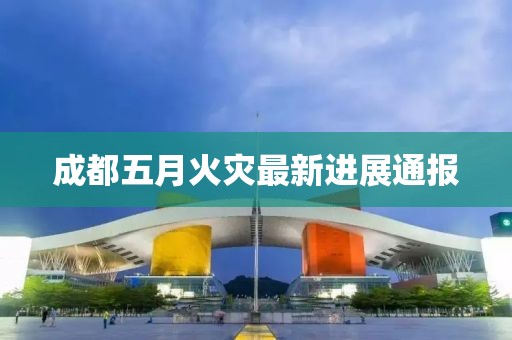 成都五月火灾最新进展通报