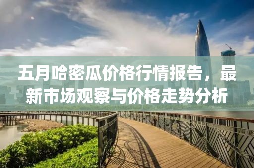 五月哈密瓜价格行情报告，最新市场观察与价格走势分析
