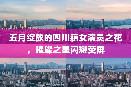 五月绽放的四川籍女演员之花，璀璨之星闪耀荧屏