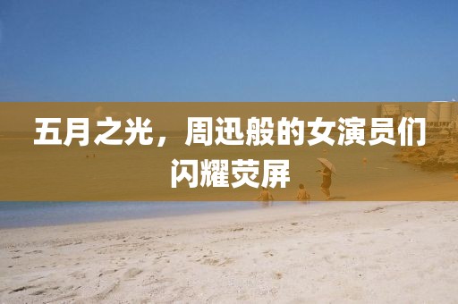 五月之光，周迅般的女演员们闪耀荧屏