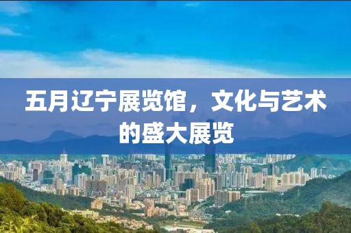 五月辽宁展览馆，文化与艺术的盛大展览