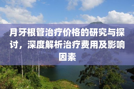 月牙根管治疗价格的研究与探讨，深度解析治疗费用及影响因素
