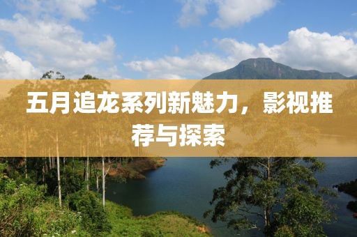 五月追龙系列新魅力，影视推荐与探索