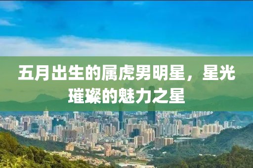 五月出生的属虎男明星，星光璀璨的魅力之星