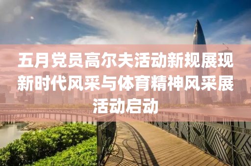 五月党员高尔夫活动新规展现新时代风采与体育精神风采展活动启动