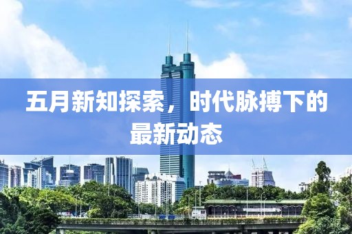 五月新知探索，时代脉搏下的最新动态