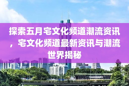 探索五月宅文化频道潮流资讯，宅文化频道最新资讯与潮流世界揭秘