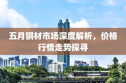 五月钢材市场深度解析，价格行情走势探寻