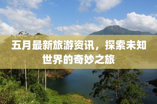 五月最新旅游资讯，探索未知世界的奇妙之旅