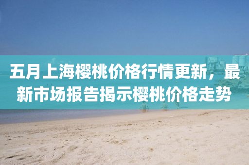 五月上海樱桃价格行情更新，最新市场报告揭示樱桃价格走势