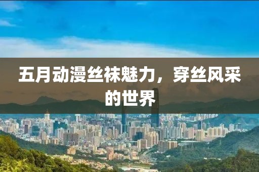 五月动漫丝袜魅力，穿丝风采的世界