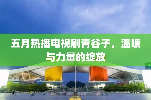 五月热播电视剧青谷子，温暖与力量的绽放