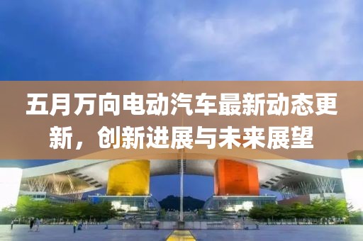 五月万向电动汽车最新动态更新，创新进展与未来展望
