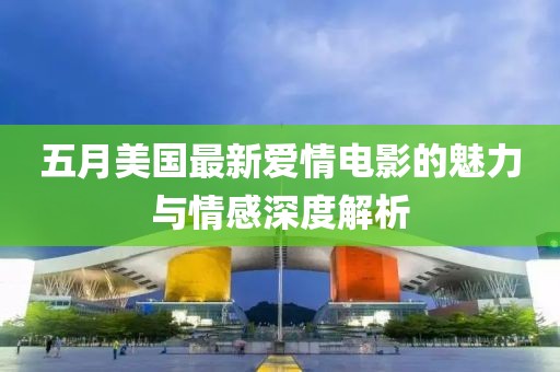 五月美国最新爱情电影的魅力与情感深度解析