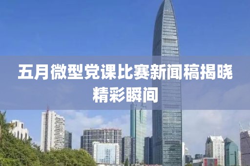五月微型党课比赛新闻稿揭晓精彩瞬间