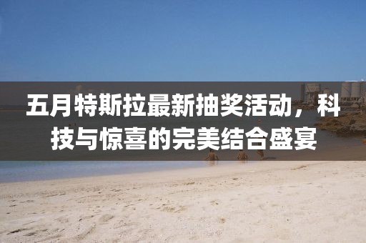五月特斯拉最新抽奖活动，科技与惊喜的完美结合盛宴
