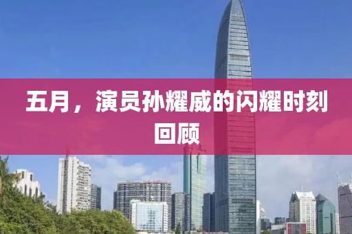 五月，演员孙耀威的闪耀时刻回顾