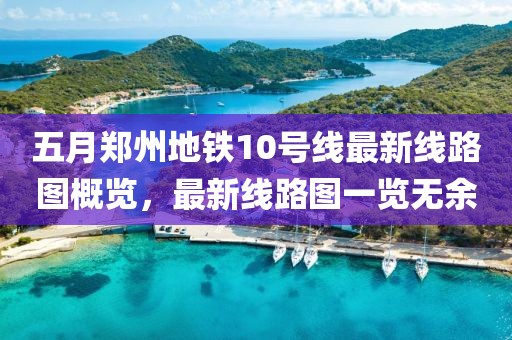 五月郑州地铁10号线最新线路图概览，最新线路图一览无余