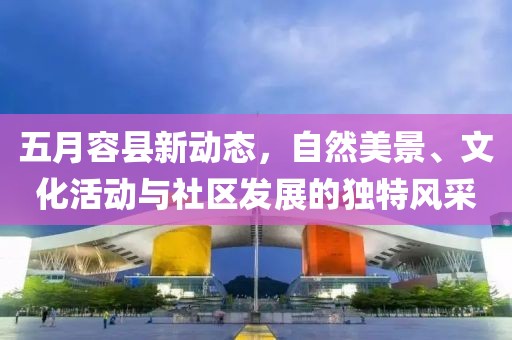 五月容县新动态，自然美景、文化活动与社区发展的独特风采