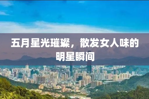 五月星光璀璨，散发女人味的明星瞬间