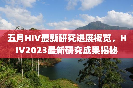 五月HIV最新研究进展概览，HIV2023最新研究成果揭秘