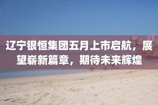 辽宁银恒集团五月上市启航，展望崭新篇章，期待未来辉煌