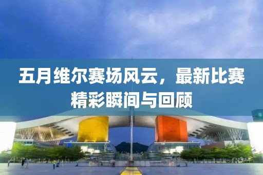 五月维尔赛场风云，最新比赛精彩瞬间与回顾