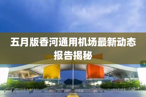 五月版香河通用机场最新动态报告揭秘