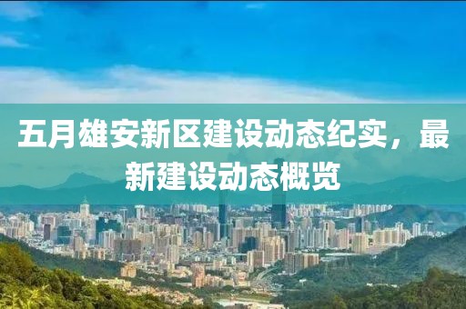 五月雄安新区建设动态纪实，最新建设动态概览