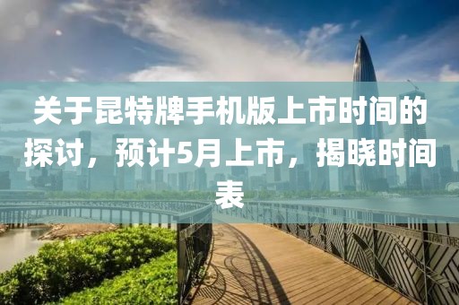 关于昆特牌手机版上市时间的探讨，预计5月上市，揭晓时间表