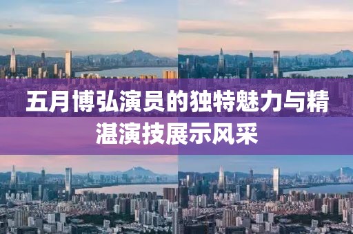 五月博弘演员的独特魅力与精湛演技展示风采