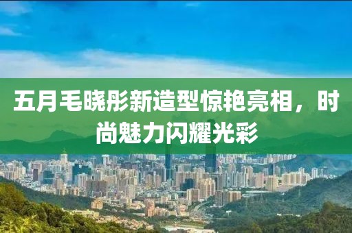 五月毛晓彤新造型惊艳亮相，时尚魅力闪耀光彩