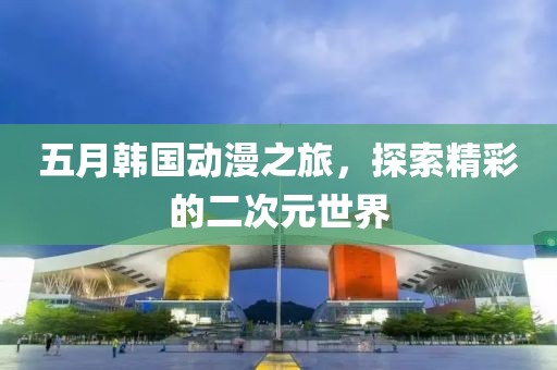 五月韩国动漫之旅，探索精彩的二次元世界