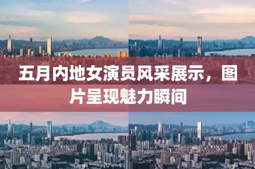 五月内地女演员风采展示，图片呈现魅力瞬间