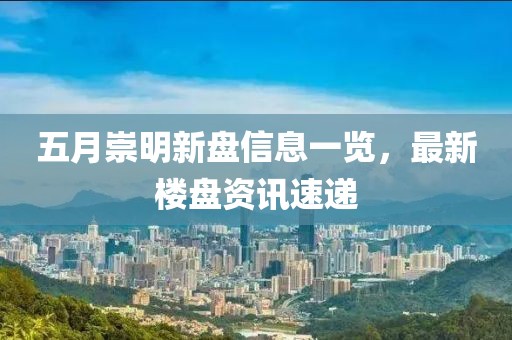 五月崇明新盘信息一览，最新楼盘资讯速递