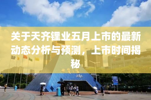 关于天齐锂业五月上市的最新动态分析与预测，上市时间揭秘