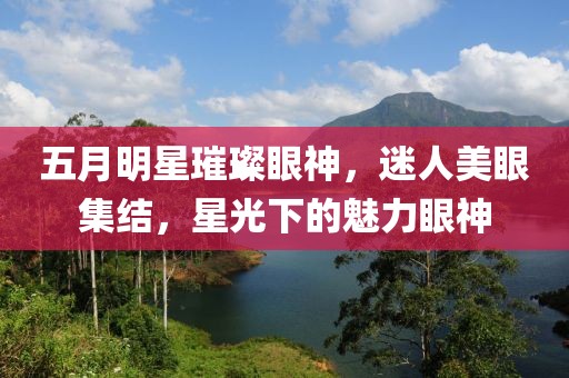 五月明星璀璨眼神，迷人美眼集结，星光下的魅力眼神