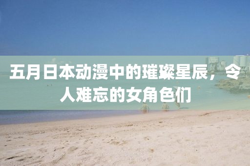 五月日本动漫中的璀璨星辰，令人难忘的女角色们