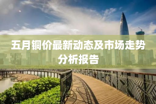五月铜价最新动态及市场走势分析报告