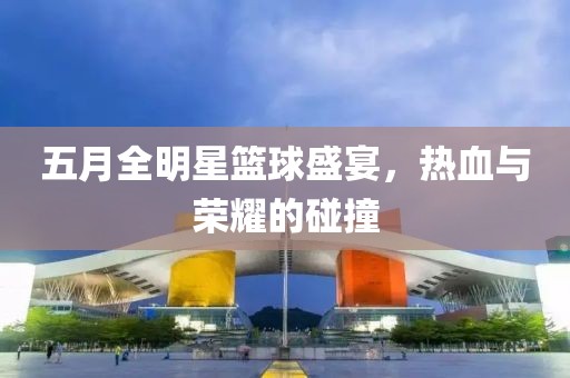 五月全明星篮球盛宴，热血与荣耀的碰撞