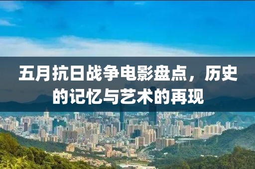 五月抗日战争电影盘点，历史的记忆与艺术的再现
