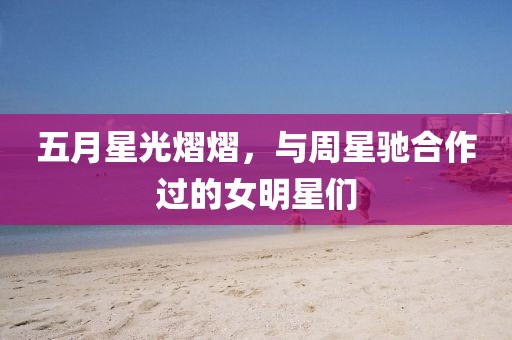 五月星光熠熠，与周星驰合作过的女明星们