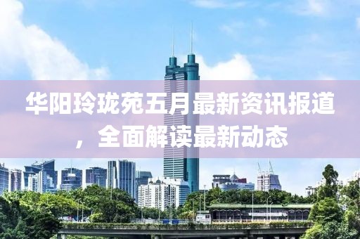 华阳玲珑苑五月最新资讯报道，全面解读最新动态