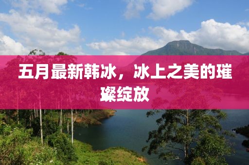 五月最新韩冰，冰上之美的璀璨绽放