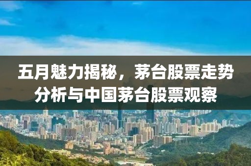 五月魅力揭秘，茅台股票走势分析与中国茅台股票观察